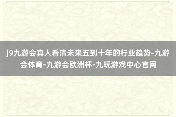 j9九游会真人看清未来五到十年的行业趋势-九游会体育-九游会欧洲杯-九玩游戏中心官网