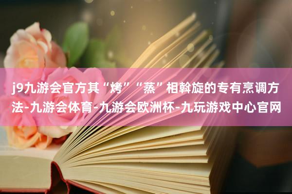 j9九游会官方其“烤”“蒸”相斡旋的专有烹调方法-九游会体育-九游会欧洲杯-九玩游戏中心官网