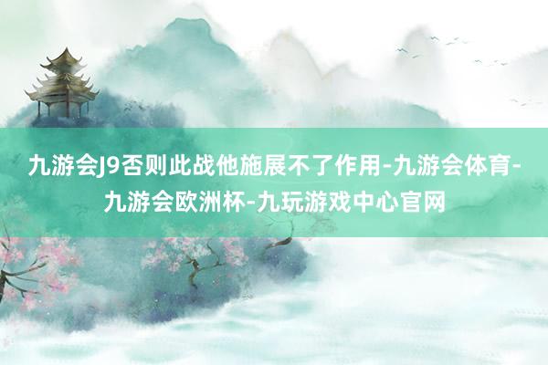 九游会J9否则此战他施展不了作用-九游会体育-九游会欧洲杯-九玩游戏中心官网