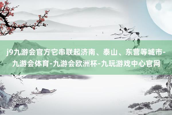 j9九游会官方它串联起济南、泰山、东营等城市-九游会体育-九游会欧洲杯-九玩游戏中心官网