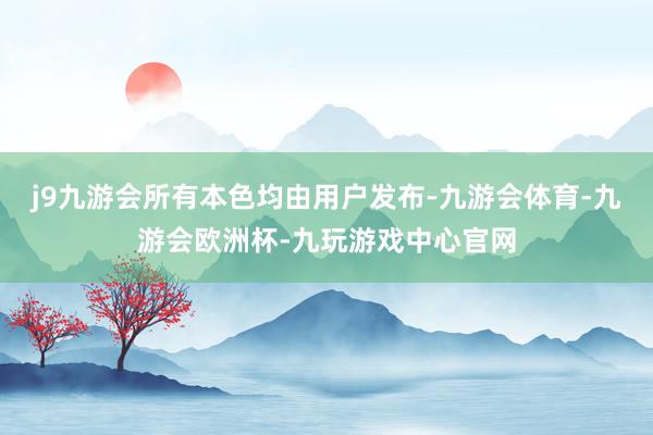 j9九游会所有本色均由用户发布-九游会体育-九游会欧洲杯-九玩游戏中心官网