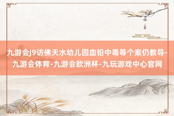 九游会J9访佛天水幼儿园血铅中毒等个案仍教导-九游会体育-九游会欧洲杯-九玩游戏中心官网