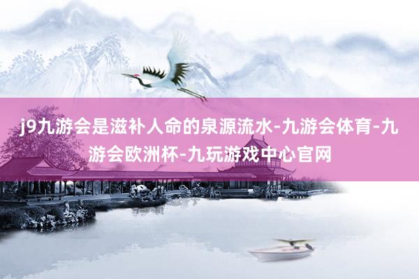 j9九游会是滋补人命的泉源流水-九游会体育-九游会欧洲杯-九玩游戏中心官网
