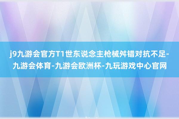 j9九游会官方T1世东说念主枪械舛错对抗不足-九游会体育-九游会欧洲杯-九玩游戏中心官网