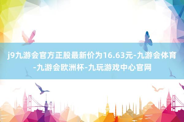 j9九游会官方正股最新价为16.63元-九游会体育-九游会欧洲杯-九玩游戏中心官网