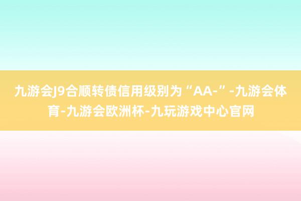 九游会J9合顺转债信用级别为“AA-”-九游会体育-九游会欧洲杯-九玩游戏中心官网