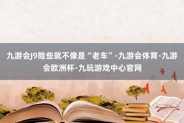 九游会J9险些就不像是“老车”-九游会体育-九游会欧洲杯-九玩游戏中心官网