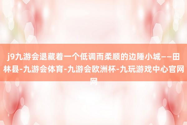 j9九游会退藏着一个低调而柔顺的边陲小城——田林县-九游会体育-九游会欧洲杯-九玩游戏中心官网