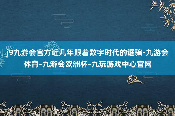 j9九游会官方近几年跟着数字时代的诓骗-九游会体育-九游会欧洲杯-九玩游戏中心官网