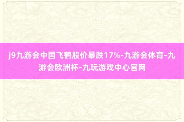 j9九游会中国飞鹤股价暴跌17%-九游会体育-九游会欧洲杯-九玩游戏中心官网