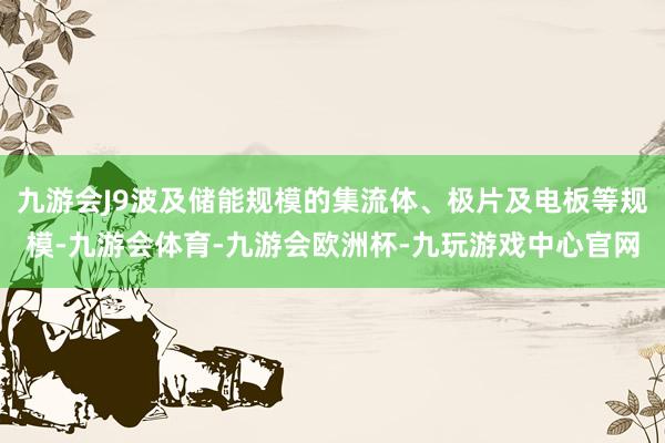 九游会J9波及储能规模的集流体、极片及电板等规模-九游会体育-九游会欧洲杯-九玩游戏中心官网