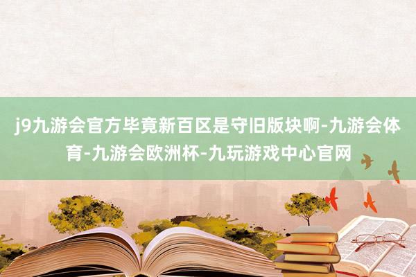 j9九游会官方毕竟新百区是守旧版块啊-九游会体育-九游会欧洲杯-九玩游戏中心官网