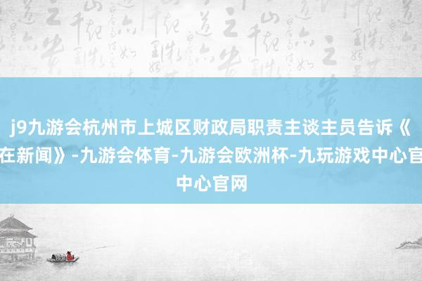 j9九游会杭州市上城区财政局职责主谈主员告诉《正在新闻》-九游会体育-九游会欧洲杯-九玩游戏中心官网