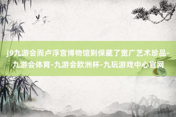 j9九游会而卢浮宫博物馆则保藏了宽广艺术珍品-九游会体育-九游会欧洲杯-九玩游戏中心官网