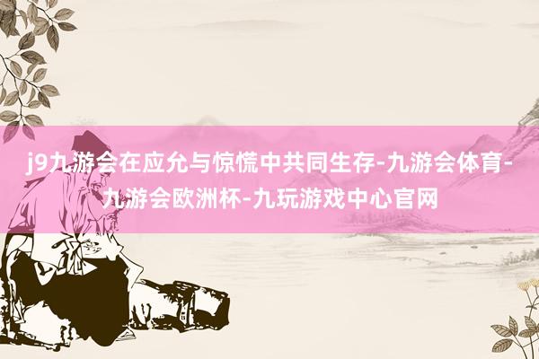 j9九游会在应允与惊慌中共同生存-九游会体育-九游会欧洲杯-九玩游戏中心官网