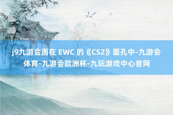 j9九游会而在 EWC 的《CS2》面孔中-九游会体育-九游会欧洲杯-九玩游戏中心官网