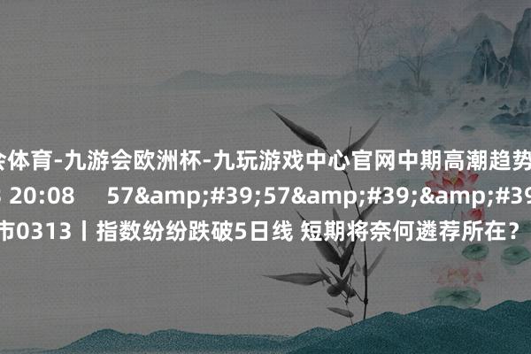 九游会体育-九游会欧洲杯-九玩游戏中心官网中期高潮趋势不变    729  03-13 20:08     57&#39;57&#39;&#39;    当天股市0313丨指数纷纷跌破5日线 短期将奈何遴荐所在？  原创    3685  03-13 19:05     58&#39;00&#39;&#39;    当天股市0312丨三大指数窄幅颠簸
