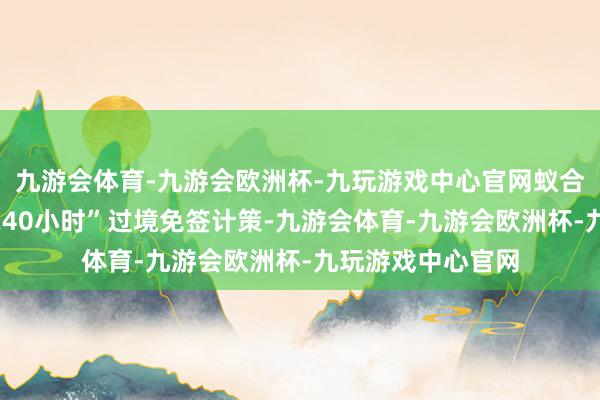 九游会体育-九游会欧洲杯-九玩游戏中心官网蚁合四川省实施好“240小时”过境免签计策-九游会体育-九游会欧洲杯-九玩游戏中心官网