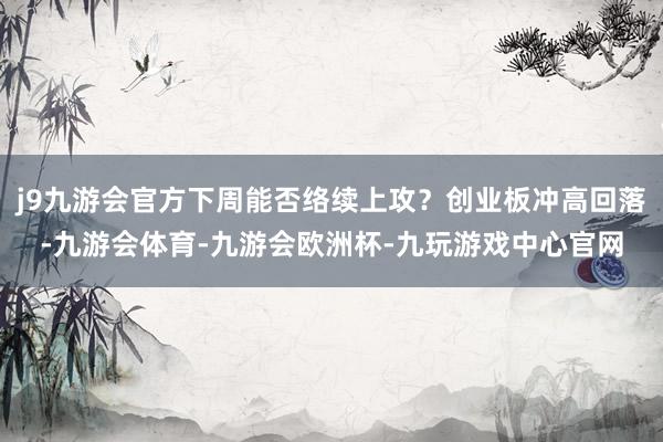 j9九游会官方下周能否络续上攻？创业板冲高回落-九游会体育-九游会欧洲杯-九玩游戏中心官网