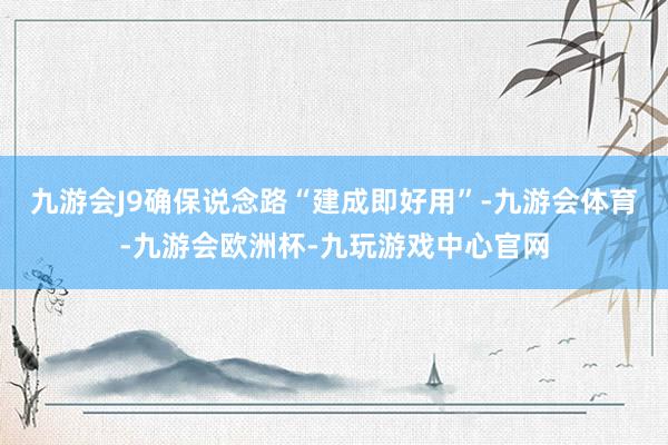 九游会J9确保说念路“建成即好用”-九游会体育-九游会欧洲杯-九玩游戏中心官网