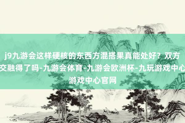 j9九游会这样硬核的东西方混搭果真能处好？双方体系交融得了吗-九游会体育-九游会欧洲杯-九玩游戏中心官网
