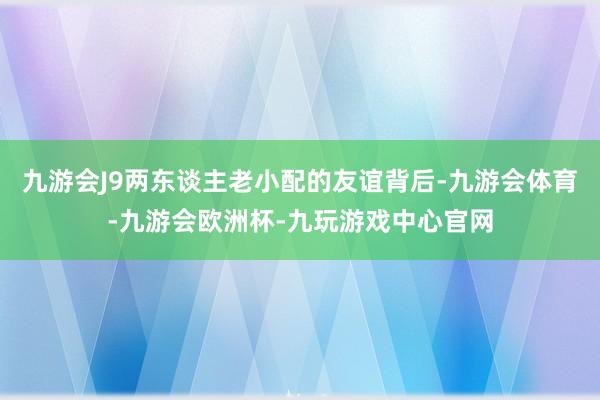 九游会J9两东谈主老小配的友谊背后-九游会体育-九游会欧洲杯-九玩游戏中心官网