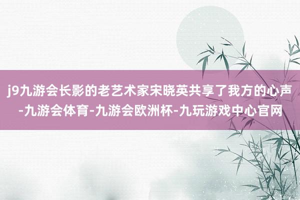 j9九游会长影的老艺术家宋晓英共享了我方的心声-九游会体育-九游会欧洲杯-九玩游戏中心官网