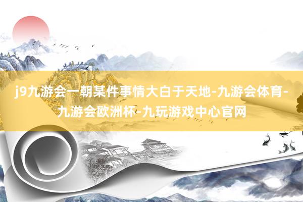 j9九游会一朝某件事情大白于天地-九游会体育-九游会欧洲杯-九玩游戏中心官网