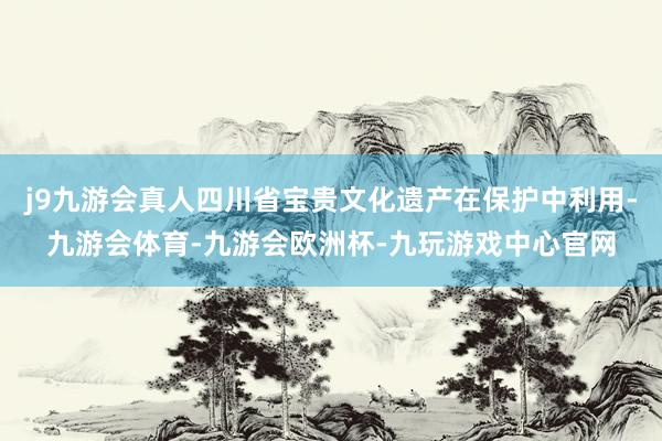 j9九游会真人四川省宝贵文化遗产在保护中利用-九游会体育-九游会欧洲杯-九玩游戏中心官网