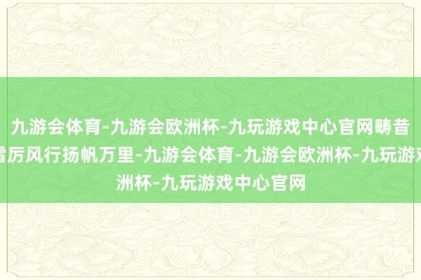 九游会体育-九游会欧洲杯-九玩游戏中心官网畴昔郑和船队雷厉风行扬帆万里-九游会体育-九游会欧洲杯-九玩游戏中心官网