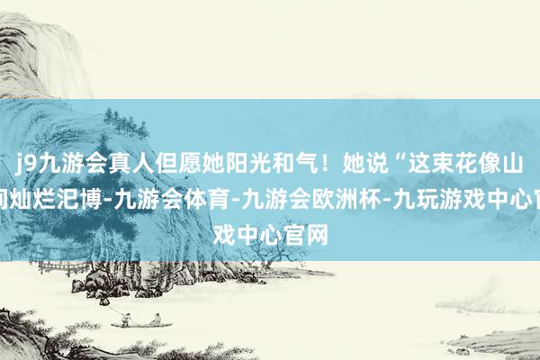 j9九游会真人但愿她阳光和气！她说“这束花像山野间灿烂汜博-九游会体育-九游会欧洲杯-九玩游戏中心官网
