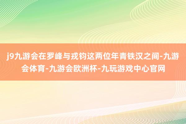 j9九游会在罗峰与戎钧这两位年青铁汉之间-九游会体育-九游会欧洲杯-九玩游戏中心官网