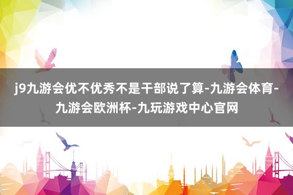 j9九游会优不优秀不是干部说了算-九游会体育-九游会欧洲杯-九玩游戏中心官网