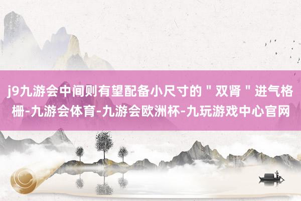 j9九游会中间则有望配备小尺寸的＂双肾＂进气格栅-九游会体育-九游会欧洲杯-九玩游戏中心官网