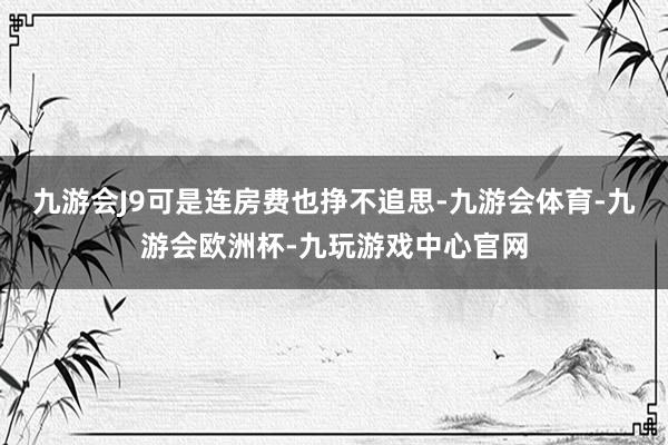九游会J9可是连房费也挣不追思-九游会体育-九游会欧洲杯-九玩游戏中心官网