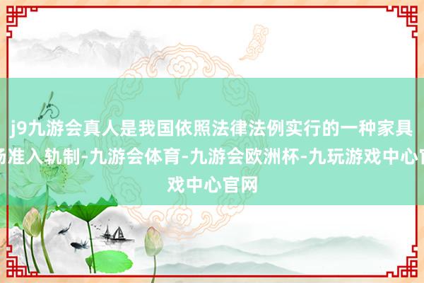 j9九游会真人是我国依照法律法例实行的一种家具商场准入轨制-九游会体育-九游会欧洲杯-九玩游戏中心官网
