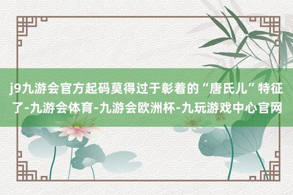 j9九游会官方起码莫得过于彰着的“唐氏儿”特征了-九游会体育-九游会欧洲杯-九玩游戏中心官网