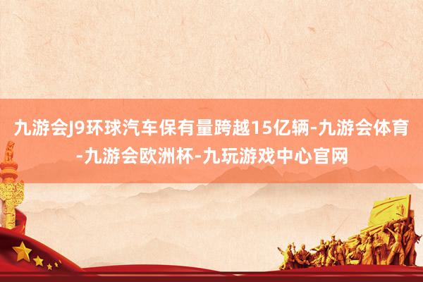 九游会J9环球汽车保有量跨越15亿辆-九游会体育-九游会欧洲杯-九玩游戏中心官网