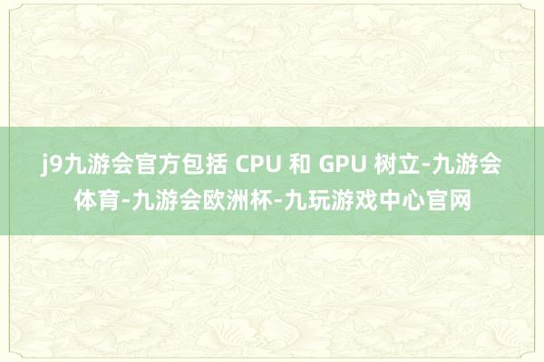 j9九游会官方包括 CPU 和 GPU 树立-九游会体育-九游会欧洲杯-九玩游戏中心官网