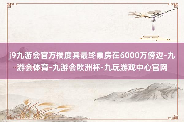 j9九游会官方揣度其最终票房在6000万傍边-九游会体育-九游会欧洲杯-九玩游戏中心官网