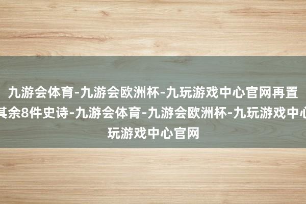 九游会体育-九游会欧洲杯-九玩游戏中心官网再置换给其余8件史诗-九游会体育-九游会欧洲杯-九玩游戏中心官网