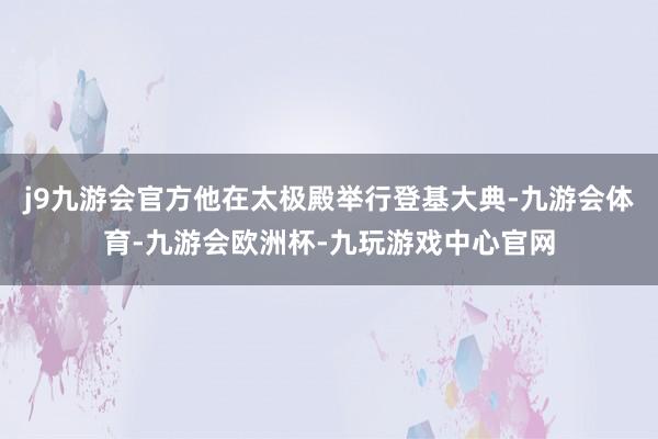 j9九游会官方他在太极殿举行登基大典-九游会体育-九游会欧洲杯-九玩游戏中心官网