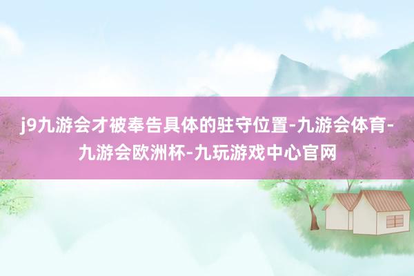 j9九游会才被奉告具体的驻守位置-九游会体育-九游会欧洲杯-九玩游戏中心官网