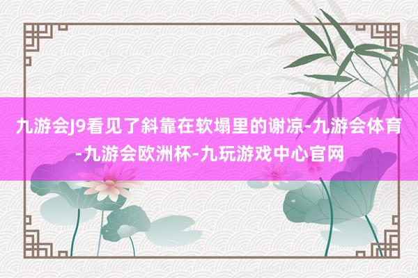 九游会J9看见了斜靠在软塌里的谢凉-九游会体育-九游会欧洲杯-九玩游戏中心官网