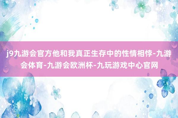 j9九游会官方他和我真正生存中的性情相悖-九游会体育-九游会欧洲杯-九玩游戏中心官网