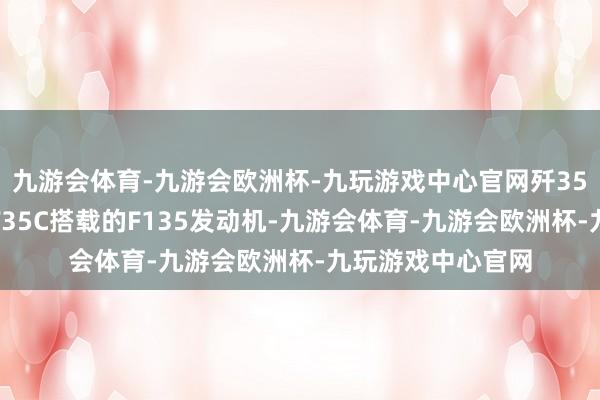九游会体育-九游会欧洲杯-九玩游戏中心官网歼35的总推力将卓越F35C搭载的F135发动机-九游会体育-九游会欧洲杯-九玩游戏中心官网