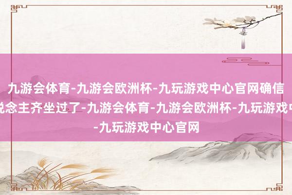 九游会体育-九游会欧洲杯-九玩游戏中心官网确信好多东说念主齐坐过了-九游会体育-九游会欧洲杯-九玩游戏中心官网