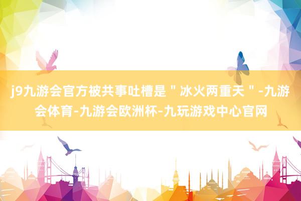 j9九游会官方被共事吐槽是＂冰火两重天＂-九游会体育-九游会欧洲杯-九玩游戏中心官网
