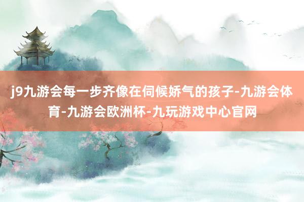 j9九游会每一步齐像在伺候娇气的孩子-九游会体育-九游会欧洲杯-九玩游戏中心官网