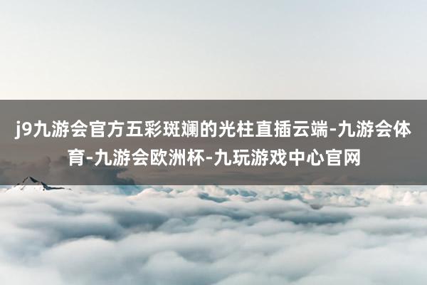 j9九游会官方五彩斑斓的光柱直插云端-九游会体育-九游会欧洲杯-九玩游戏中心官网